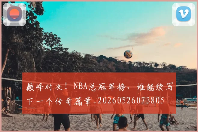 巅峰对决！NBA总冠军榜，谁能续写下一个传奇篇章_20260526073805