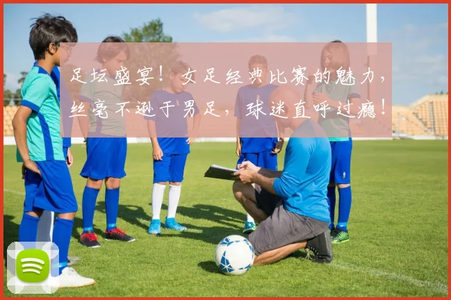 足坛盛宴！女足经典比赛的魅力，丝毫不逊于男足，球迷直呼过瘾！_20260609191012