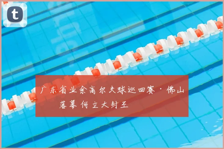 广东省业余高尔夫球巡回赛·佛山站落幕 何立大封王