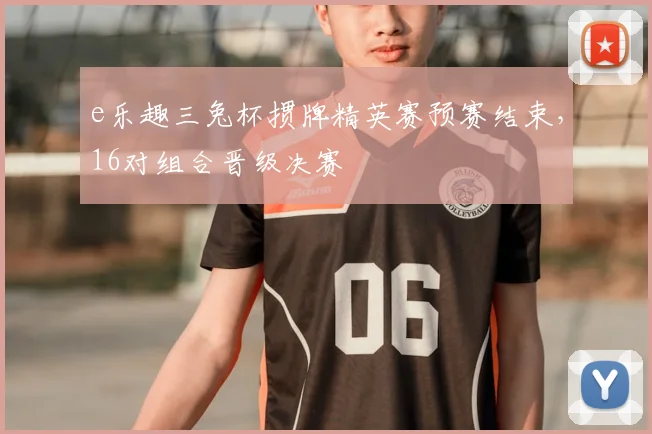 e乐趣三兔杯掼牌精英赛预赛结束，16对组合晋级决赛
