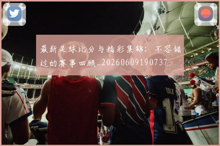 最新足球比分与精彩集锦：不容错过的赛事回顾_20260609190737