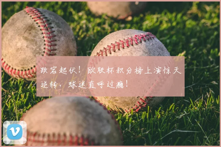 跌宕起伏！欧联杯积分榜上演惊天逆转，球迷直呼过瘾！