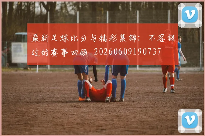最新足球比分与精彩集锦：不容错过的赛事回顾_20260609190737