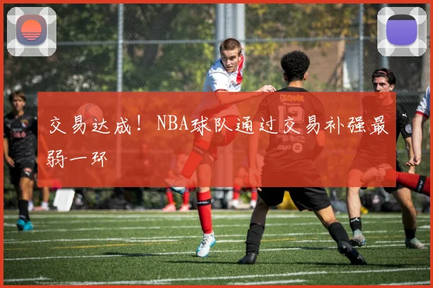 交易达成！NBA球队通过交易补强最弱一环