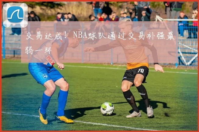 交易达成！NBA球队通过交易补强最弱一环