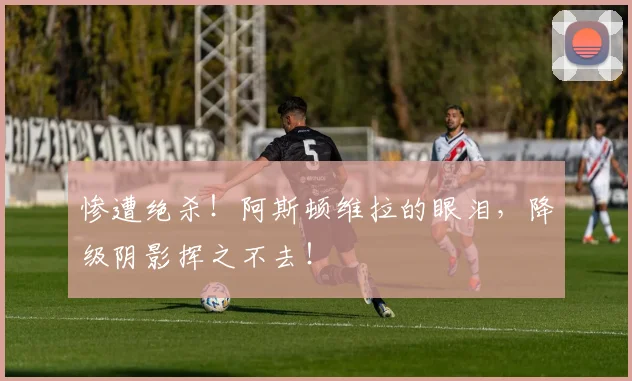 惨遭绝杀！阿斯顿维拉的眼泪，降级阴影挥之不去！