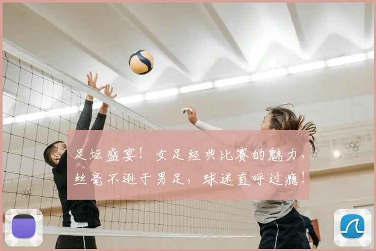 足坛盛宴！女足经典比赛的魅力，丝毫不逊于男足，球迷直呼过瘾！_20260609191012