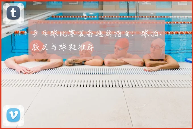 乒乓球比赛装备选购指南：球拍、胶皮与球鞋推荐