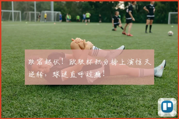 跌宕起伏！欧联杯积分榜上演惊天逆转，球迷直呼过瘾！